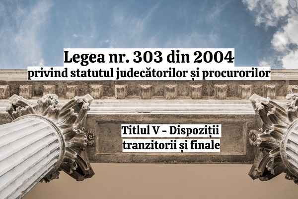 Titlul V - Dispozitii tranzitorii si finale - Legea nr. 303/2004 privind statutul judecatorilor si procurorilor