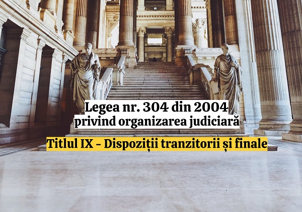 Titlul IX - Dispozitii tranzitorii si finale - Legea nr. 304/2004 privind organizarea judiciara