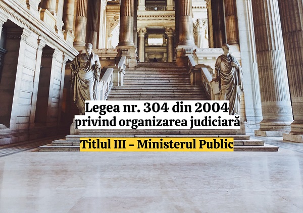 Titlul III - Ministerul Public - Legea nr. 304/2004 privind organizarea judiciara